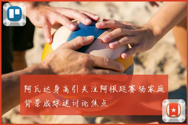 阿瓦达身高引关注阿根廷赛场家庭背景成球迷讨论焦点