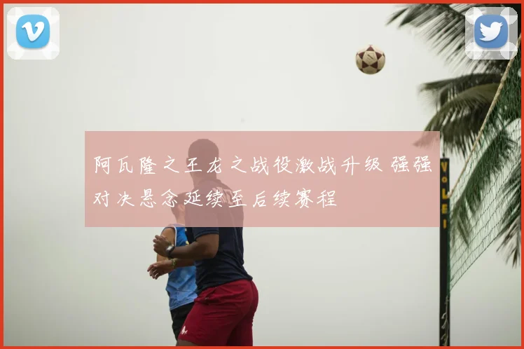 阿瓦隆之王龙之战役激战升级 强强对决悬念延续至后续赛程