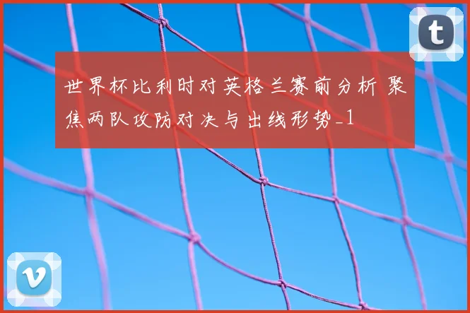 世界杯比利时对英格兰赛前分析 聚焦两队攻防对决与出线形势_1