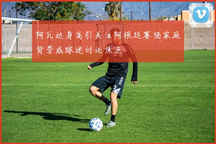 阿瓦达身高引关注阿根廷赛场家庭背景成球迷讨论焦点