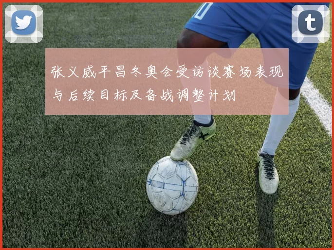 张义威平昌冬奥会受访谈赛场表现与后续目标及备战调整计划