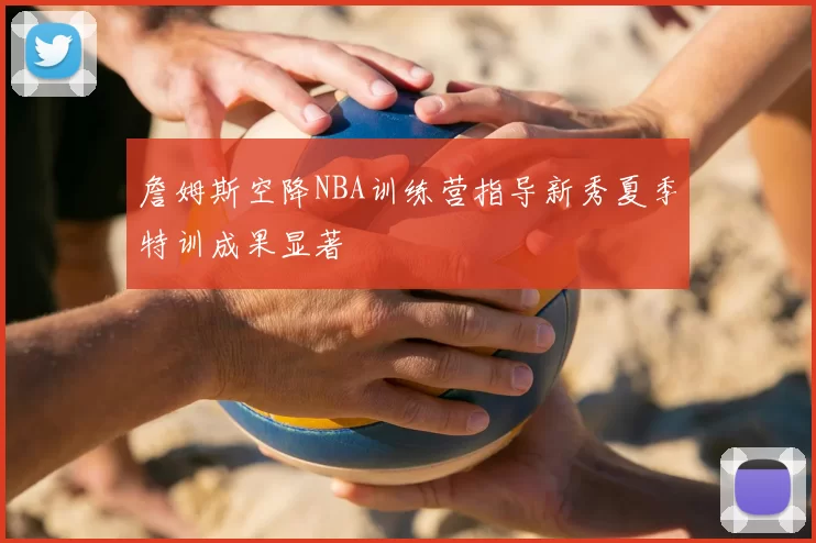 詹姆斯空降NBA训练营指导新秀夏季特训成果显著