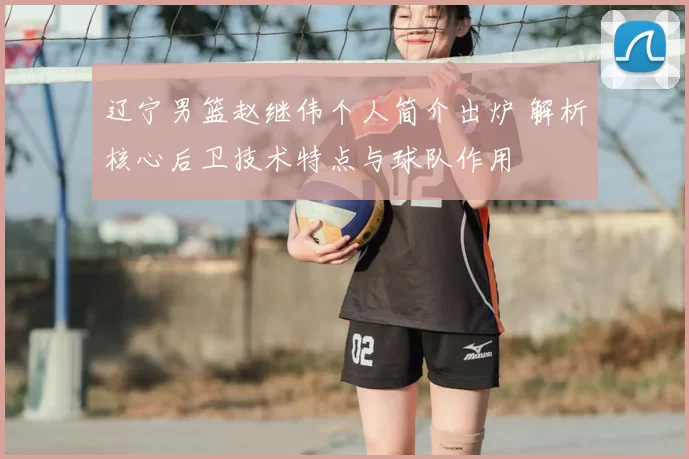 辽宁男篮赵继伟个人简介出炉 解析核心后卫技术特点与球队作用