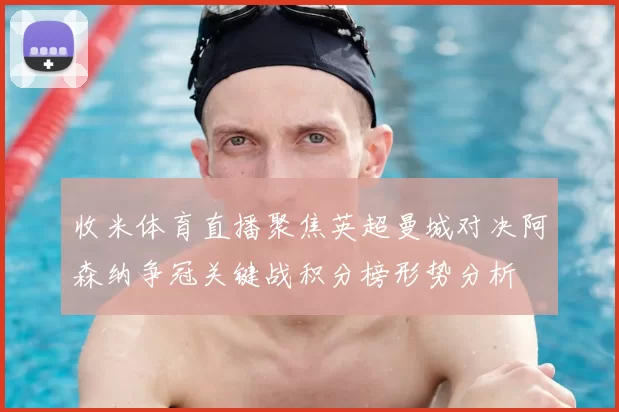 收米体育直播聚焦英超曼城对决阿森纳争冠关键战积分榜形势分析