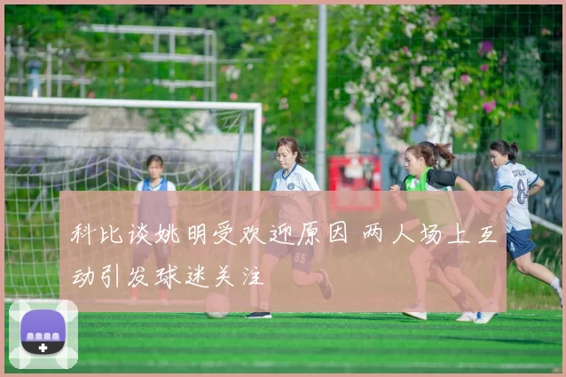 科比谈姚明受欢迎原因 两人场上互动引发球迷关注