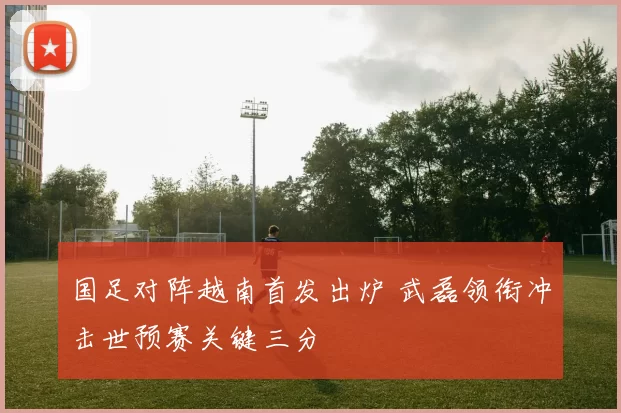 国足对阵越南首发出炉 武磊领衔冲击世预赛关键三分