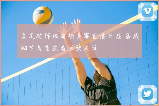 国足对阵缅甸热身赛直播开启 备战细节与首发看点受关注