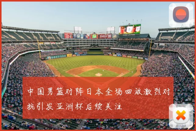 中国男篮对阵日本全场回放激烈对抗引发亚洲杯后续关注