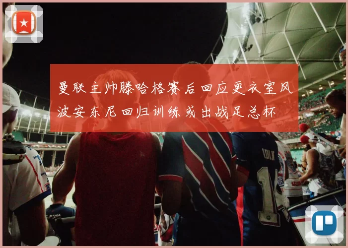曼联主帅滕哈格赛后回应更衣室风波安东尼回归训练或出战足总杯