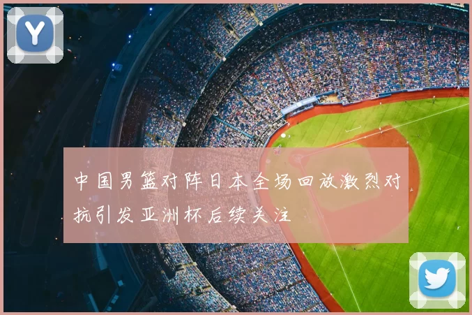 中国男篮对阵日本全场回放激烈对抗引发亚洲杯后续关注