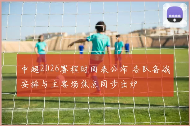 中超2026赛程时间表公布 各队备战安排与主客场焦点同步出炉