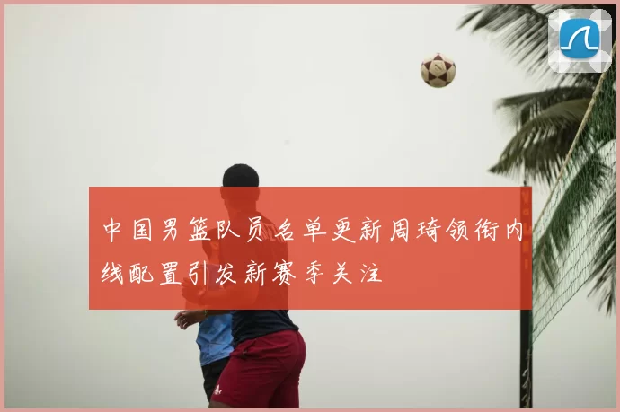 中国男篮队员名单更新周琦领衔内线配置引发新赛季关注