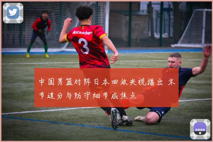 中国男篮对阵日本回放央视播出 末节追分与防守细节成焦点