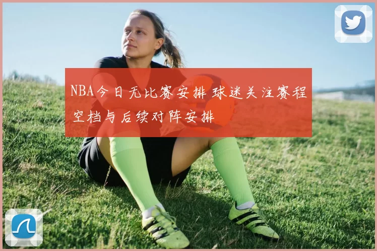 NBA今日无比赛安排 球迷关注赛程空档与后续对阵安排