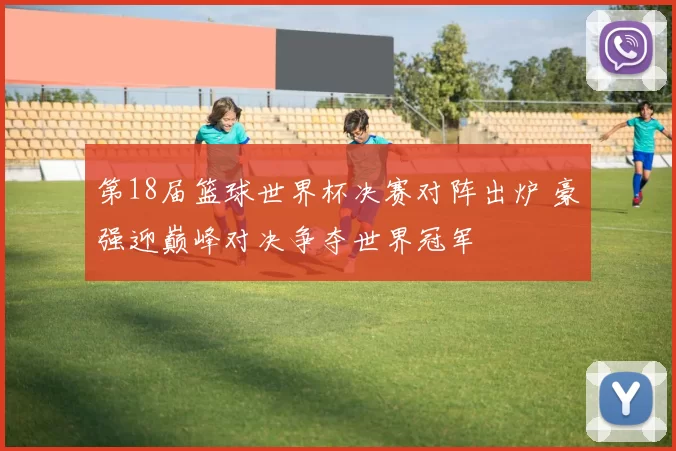 第18届篮球世界杯决赛对阵出炉 豪强迎巅峰对决争夺世界冠军