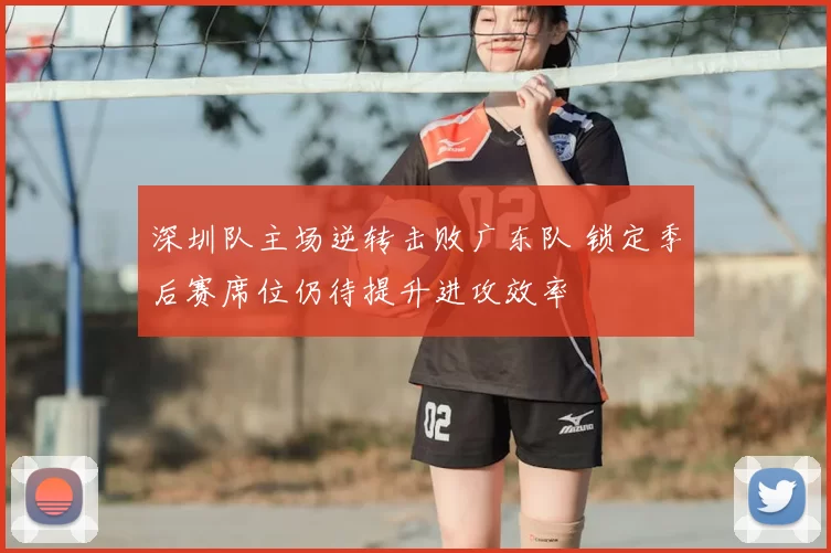 深圳队主场逆转击败广东队 锁定季后赛席位仍待提升进攻效率