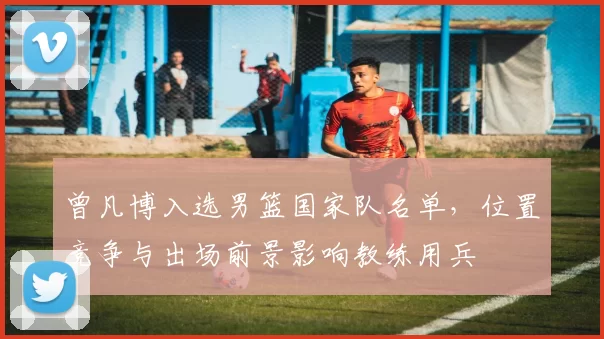 曾凡博入选男篮国家队名单，位置竞争与出场前景影响教练用兵