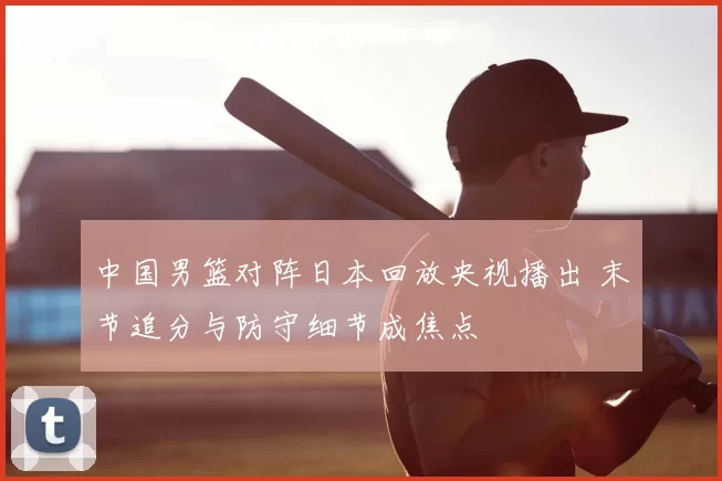 中国男篮对阵日本回放央视播出 末节追分与防守细节成焦点