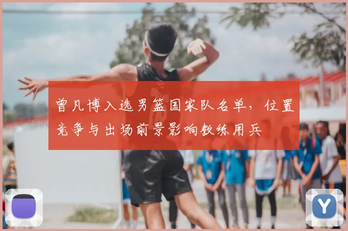 曾凡博入选男篮国家队名单，位置竞争与出场前景影响教练用兵