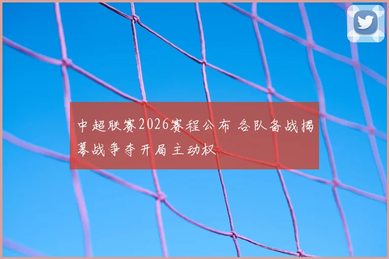 中超联赛2026赛程公布 各队备战揭幕战争夺开局主动权