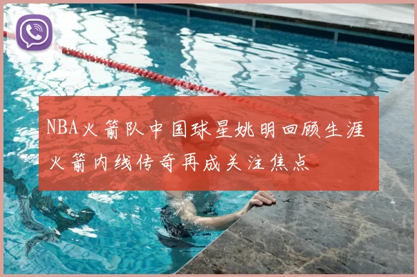 NBA火箭队中国球星姚明回顾生涯 火箭内线传奇再成关注焦点