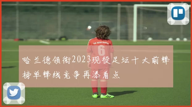哈兰德领衔2023现役足坛十大前锋榜单锋线竞争再添看点