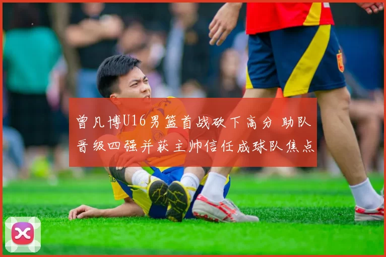 曾凡博U16男篮首战砍下高分 助队晋级四强并获主帅信任成球队焦点