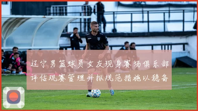 辽宁男篮球员女友现身赛场俱乐部评估观赛管理并拟规范措施以稳备战