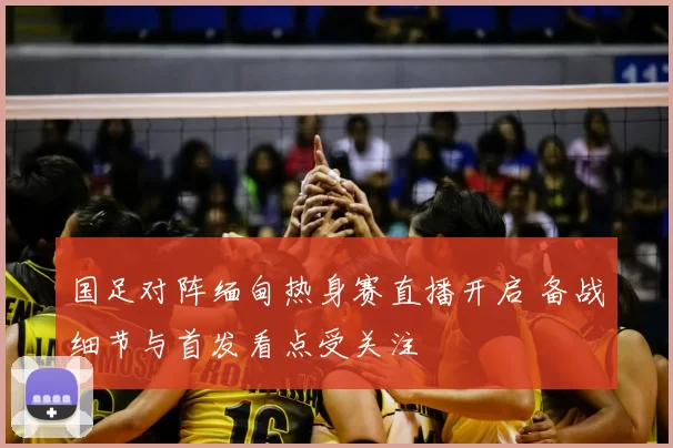国足对阵缅甸热身赛直播开启 备战细节与首发看点受关注