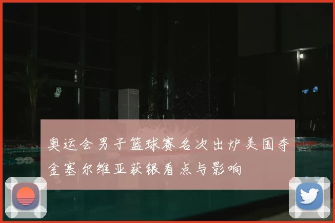 奥运会男子篮球赛名次出炉美国夺金塞尔维亚获银看点与影响
