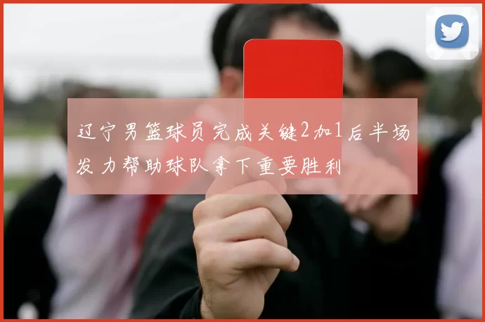 辽宁男篮球员完成关键2加1后半场发力帮助球队拿下重要胜利