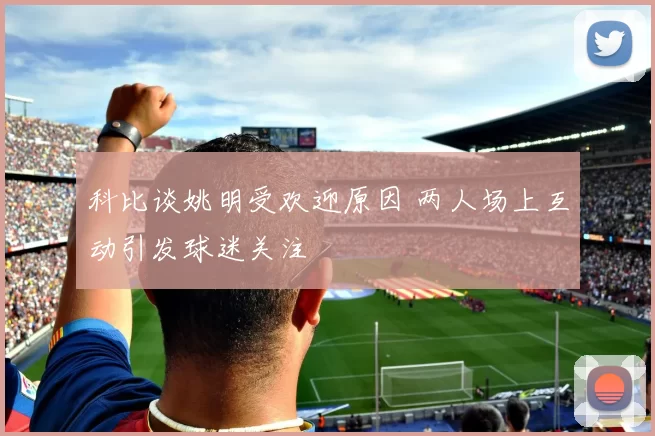 科比谈姚明受欢迎原因 两人场上互动引发球迷关注