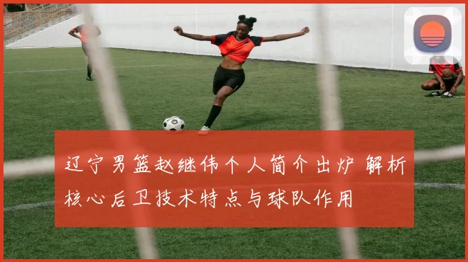 辽宁男篮赵继伟个人简介出炉 解析核心后卫技术特点与球队作用