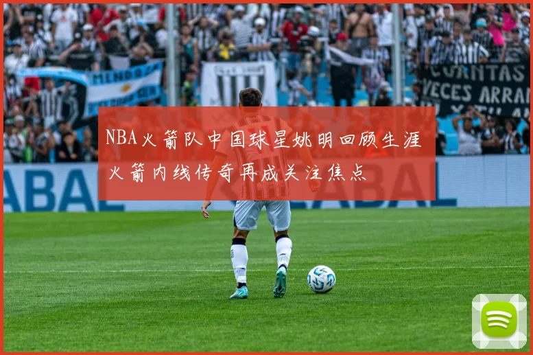 NBA火箭队中国球星姚明回顾生涯 火箭内线传奇再成关注焦点