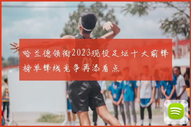 哈兰德领衔2023现役足坛十大前锋榜单锋线竞争再添看点