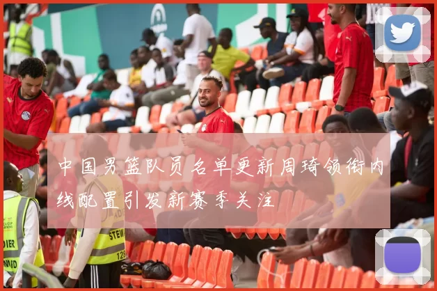 中国男篮队员名单更新周琦领衔内线配置引发新赛季关注