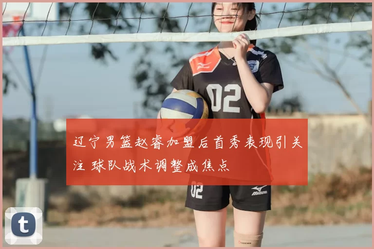 辽宁男篮赵睿加盟后首秀表现引关注 球队战术调整成焦点
