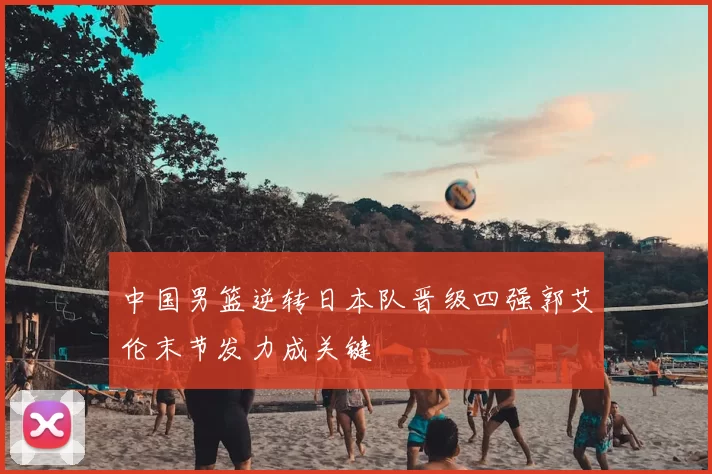 中国男篮逆转日本队晋级四强郭艾伦末节发力成关键