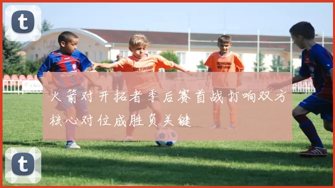 火箭对开拓者季后赛首战打响双方核心对位成胜负关键