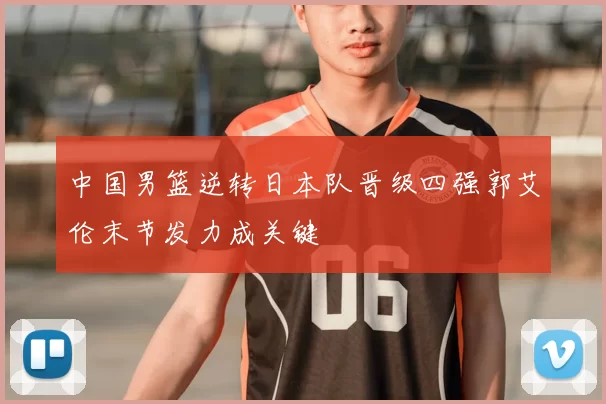 中国男篮逆转日本队晋级四强郭艾伦末节发力成关键