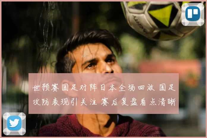 世预赛国足对阵日本全场回放 国足攻防表现引关注 赛后复盘看点清晰