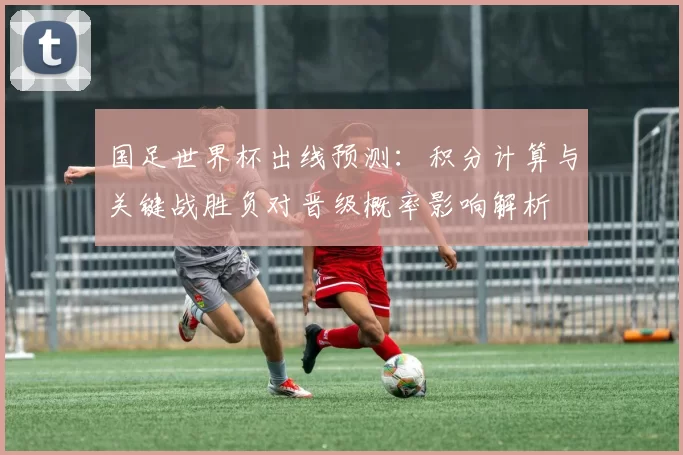 国足世界杯出线预测：积分计算与关键战胜负对晋级概率影响解析