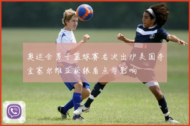 奥运会男子篮球赛名次出炉美国夺金塞尔维亚获银看点与影响