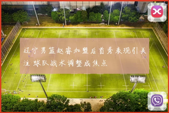 辽宁男篮赵睿加盟后首秀表现引关注 球队战术调整成焦点