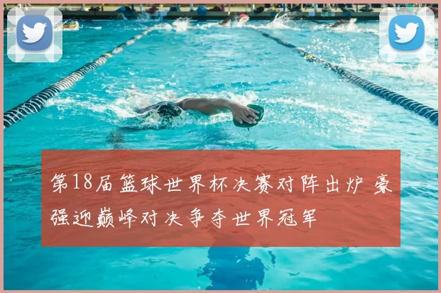 第18届篮球世界杯决赛对阵出炉 豪强迎巅峰对决争夺世界冠军