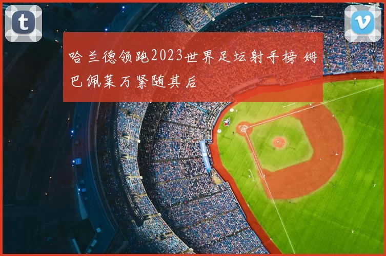 哈兰德领跑2023世界足坛射手榜 姆巴佩莱万紧随其后