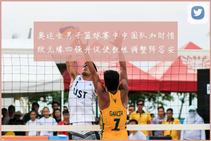 奥运会男子篮球赛中中国队加时惜败无缘四强并促使教练调整阵容安排